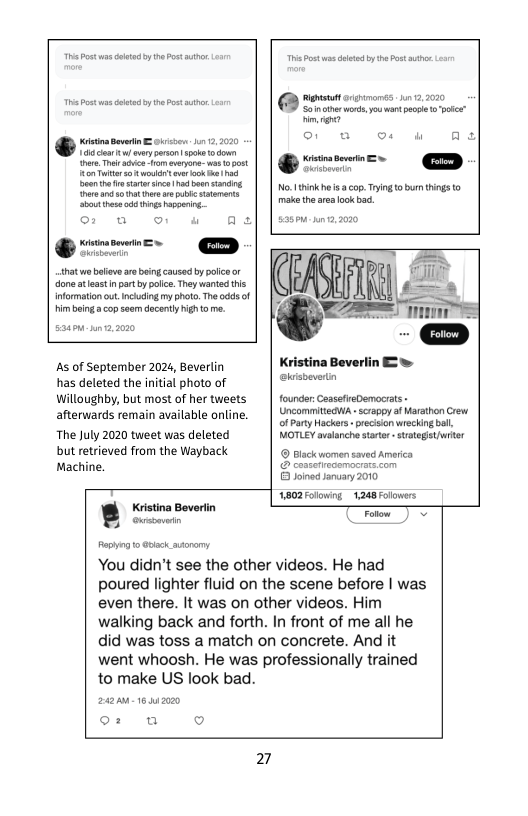 @ s s o nan s e o g e g o  °: w o w A  hat s balievs aobeing caused by poice or done ateast n prt b olic. Theywanted this informaton out. ncuing my photo. The odds of imboing  copseam decenty high o me.  [ p——————  Soinotrwors, o wart pcpe o poice”  e o v o w As  No.Ithinkhe i cop. Tring o burn thins o makathe aea ok b,  As of September 202, Beverlin has deleted the initial photo of Willoughby, but most of her tweets afterwards remain available online. The July 2020 tweet was deleted but retrieved from the Wayback Machine.  Kristina Bevertin  B oucoemic  °: uw o  Kristina Beverlin 2w kishevertn  founder CassefreDemocrats - UncommittedWh-scrappyaf arathon Crew ofParty Hackers - precision wecking bol. NOTLEY velanche stator - strategstriter © Biack wommen saved Amrica  8 Joined aruary 200  1802 Folowing 1248 Folowers  You didn’t see the other videos. He had poured lighter fluid on the scene before | was even there. It was on other videos. Him walking back and forth. In front of me all he did was toss a match on concrete. And it went whoosh. He was professionally trained to make US look bad.  